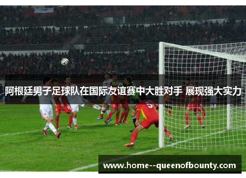 阿根廷男子足球队在国际友谊赛中大胜对手 展现强大实力