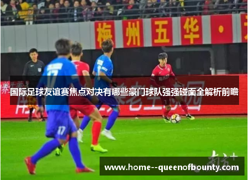 国际足球友谊赛焦点对决有哪些豪门球队强强碰面全解析前瞻 国际足球友谊赛焦点对决有哪些豪门球队强强碰面全解析前瞻