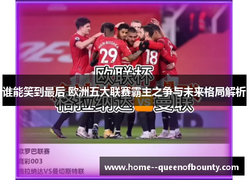 谁能笑到最后 欧洲五大联赛霸主之争与未来格局解析